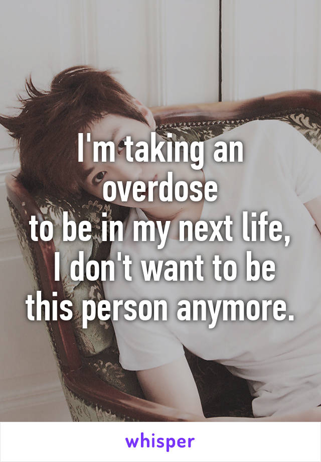 I'm taking an overdose
to be in my next life,  I don't want to be this person anymore.