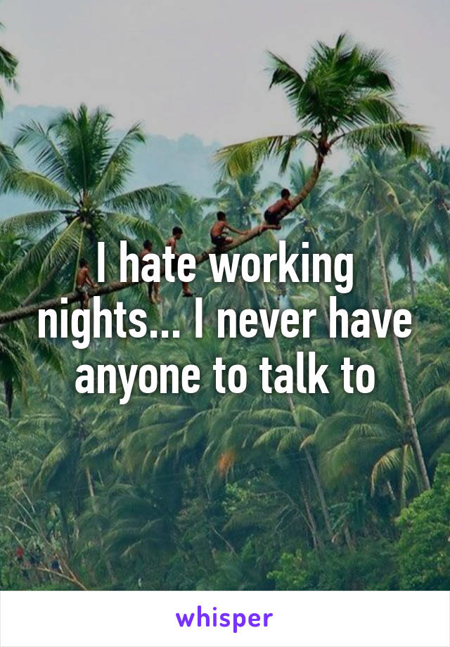 I hate working nights... I never have anyone to talk to
