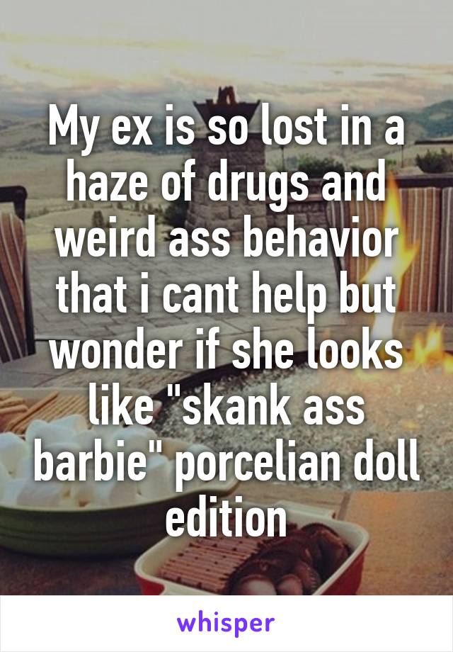 My ex is so lost in a haze of drugs and weird ass behavior that i cant help but wonder if she looks like "skank ass barbie" porcelian doll edition