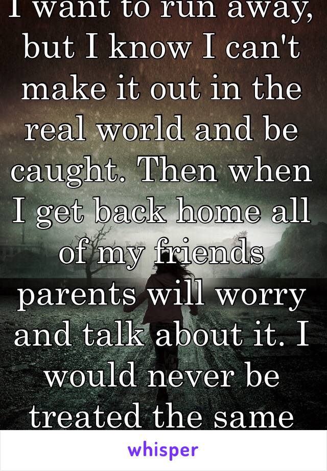 I want to run away, but I know I can't make it out in the real world and be caught. Then when I get back home all of my friends parents will worry and talk about it. I would never be treated the same again.