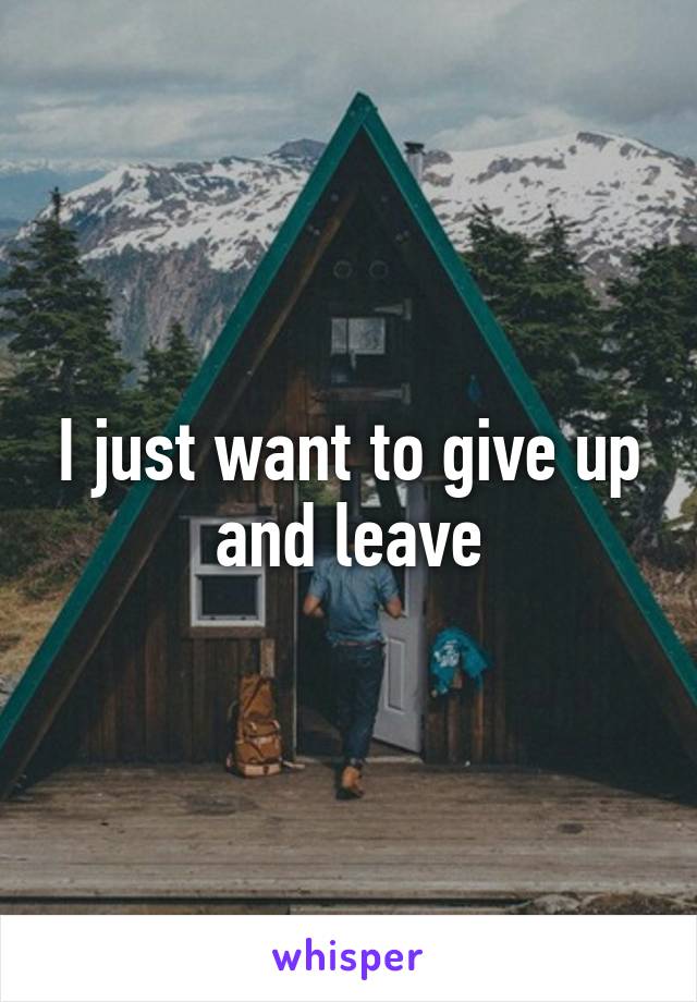 I just want to give up and leave