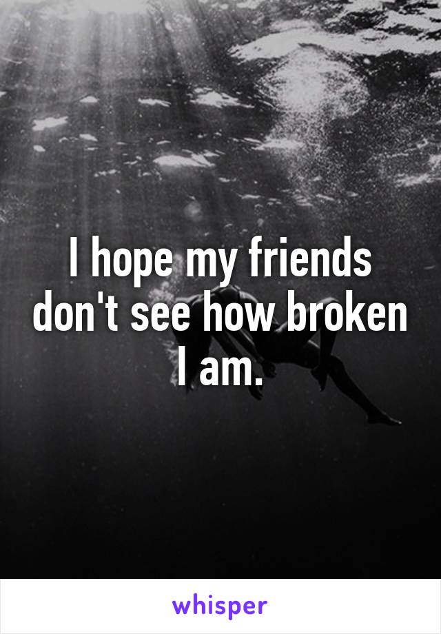 I hope my friends don't see how broken I am.