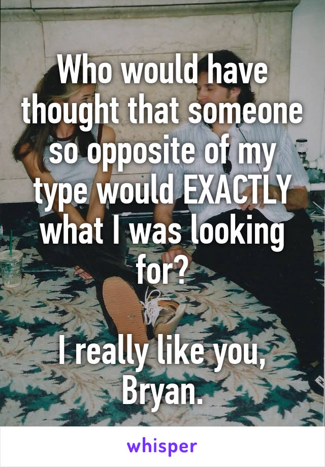 Who would have thought that someone so opposite of my type would EXACTLY what I was looking for?

I really like you, Bryan.