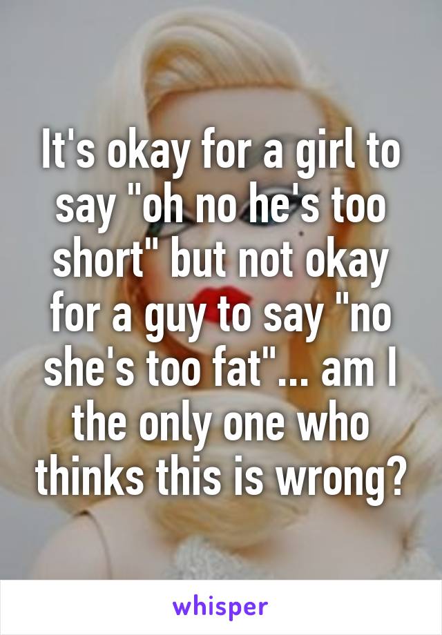 It's okay for a girl to say "oh no he's too short" but not okay for a guy to say "no she's too fat"... am I the only one who thinks this is wrong?