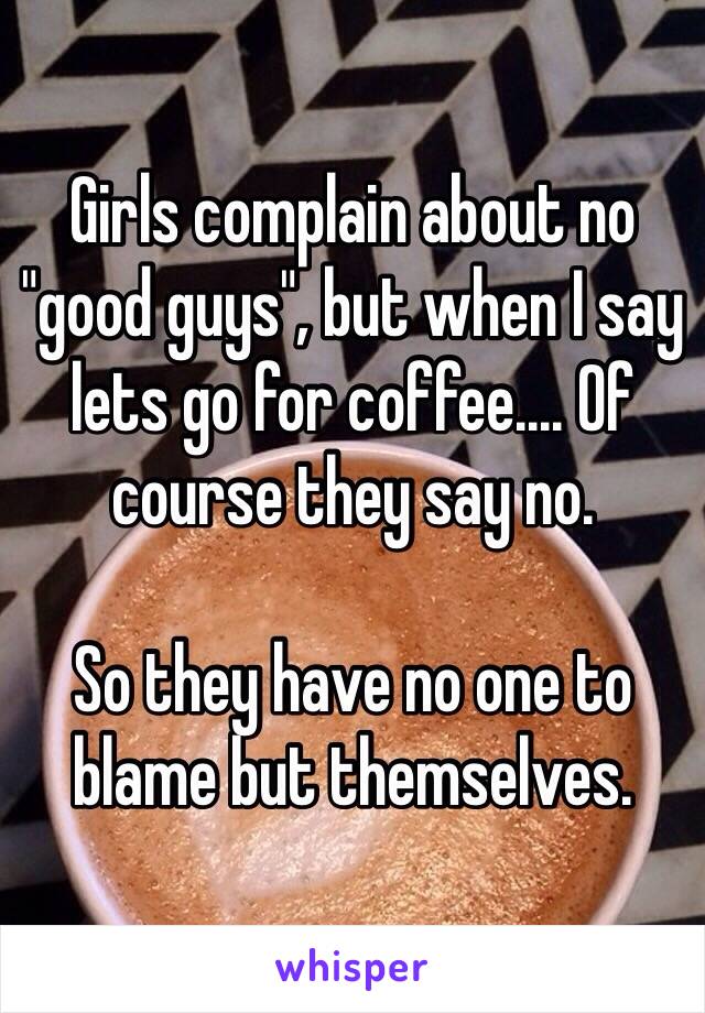 Girls complain about no "good guys", but when I say lets go for coffee.... Of course they say no.

So they have no one to blame but themselves. 
