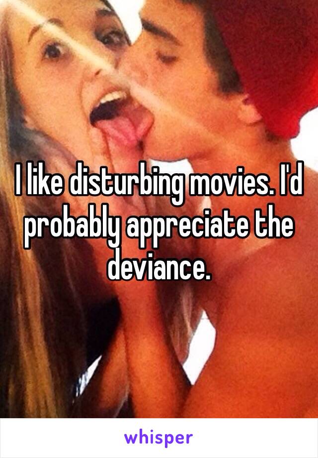 I like disturbing movies. I'd probably appreciate the deviance. 