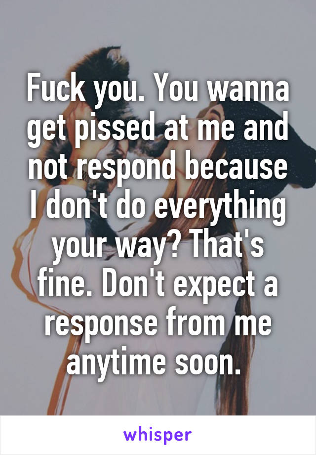 Fuck you. You wanna get pissed at me and not respond because I don't do everything your way? That's fine. Don't expect a response from me anytime soon. 