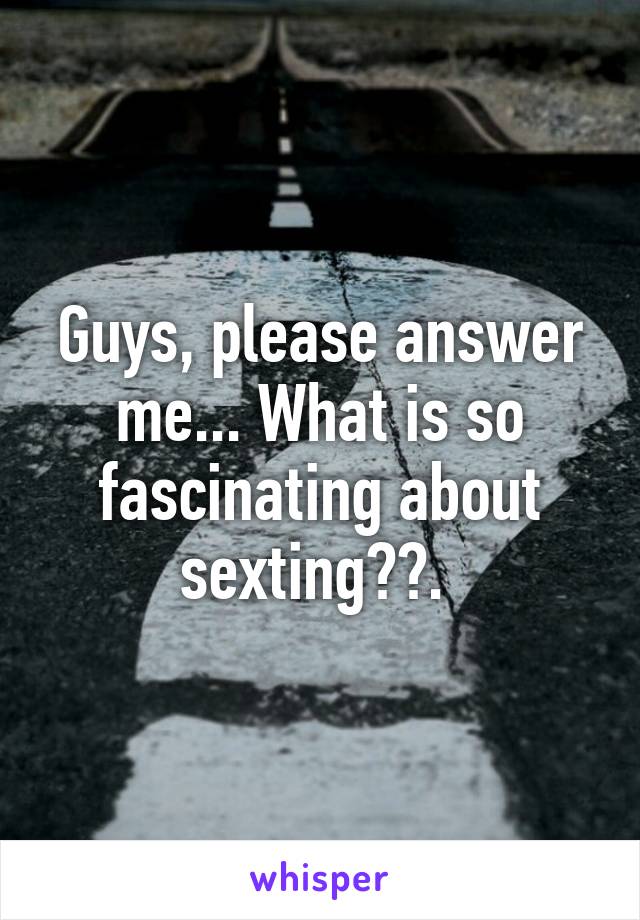 Guys, please answer me... What is so fascinating about sexting??. 