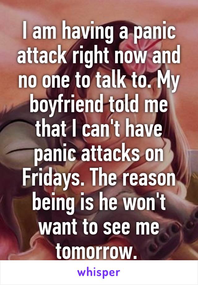 I am having a panic attack right now and no one to talk to. My boyfriend told me that I can't have panic attacks on Fridays. The reason being is he won't want to see me tomorrow. 