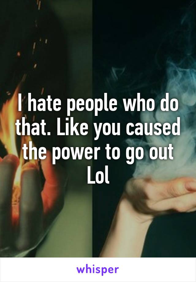I hate people who do that. Like you caused the power to go out
Lol