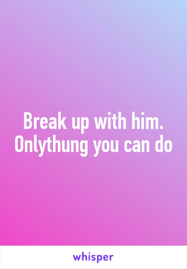 Break up with him. Onlythung you can do
