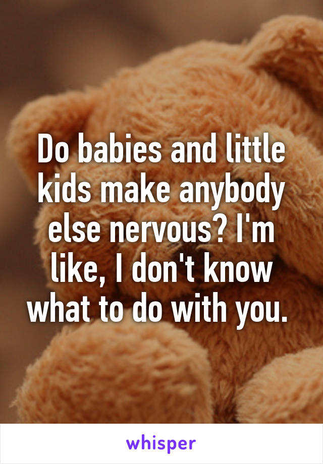 Do babies and little kids make anybody else nervous? I'm like, I don't know what to do with you. 
