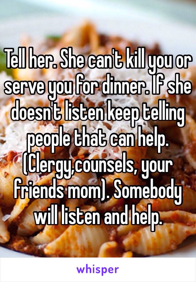 Tell her. She can't kill you or serve you for dinner. If she doesn't listen keep telling people that can help. (Clergy,counsels, your friends mom). Somebody will listen and help. 
