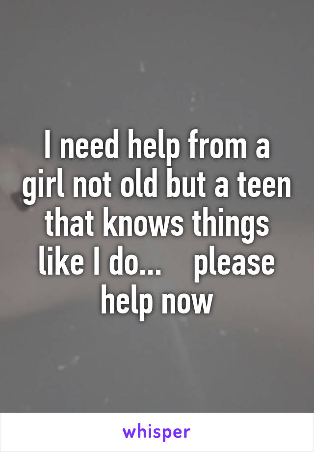 I need help from a girl not old but a teen that knows things like I do...    please help now