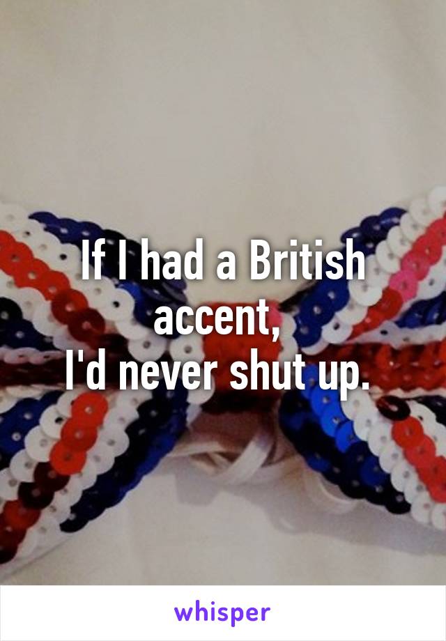 If I had a British accent, 
I'd never shut up. 