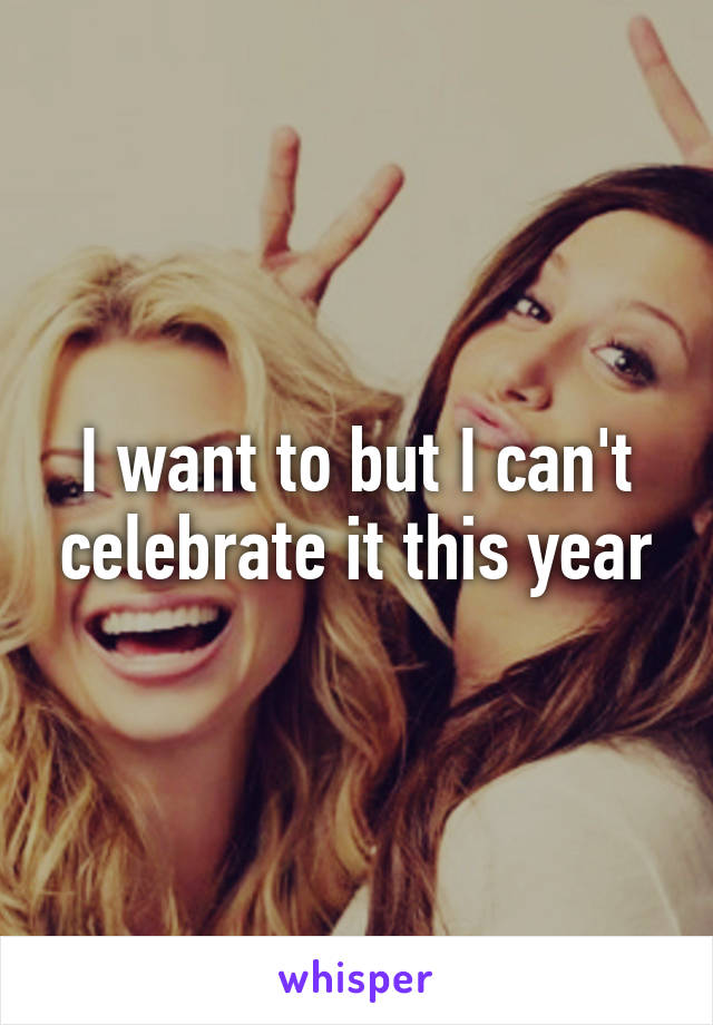 I want to but I can't celebrate it this year