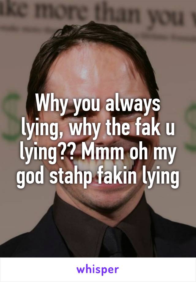 Why you always lying, why the fak u lying?? Mmm oh my god stahp fakin lying