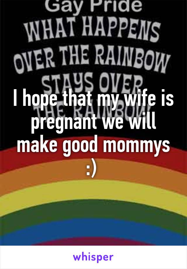I hope that my wife is pregnant we will make good mommys :) 