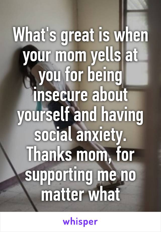 What's great is when your mom yells at you for being insecure about yourself and having social anxiety. Thanks mom, for supporting me no matter what
