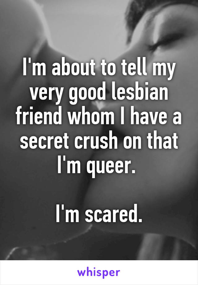 I'm about to tell my very good lesbian friend whom I have a secret crush on that I'm queer. 

I'm scared.