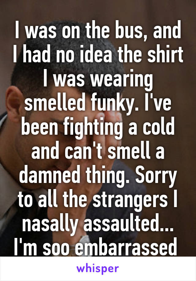 I was on the bus, and I had no idea the shirt I was wearing smelled funky. I've been fighting a cold and can't smell a damned thing. Sorry to all the strangers I nasally assaulted... I'm soo embarrassed 