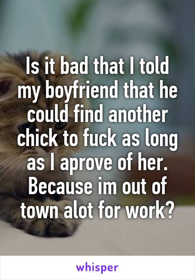 Is it bad that I told my boyfriend that he could find another chick to fuck as long as I aprove of her. Because im out of town alot for work?
