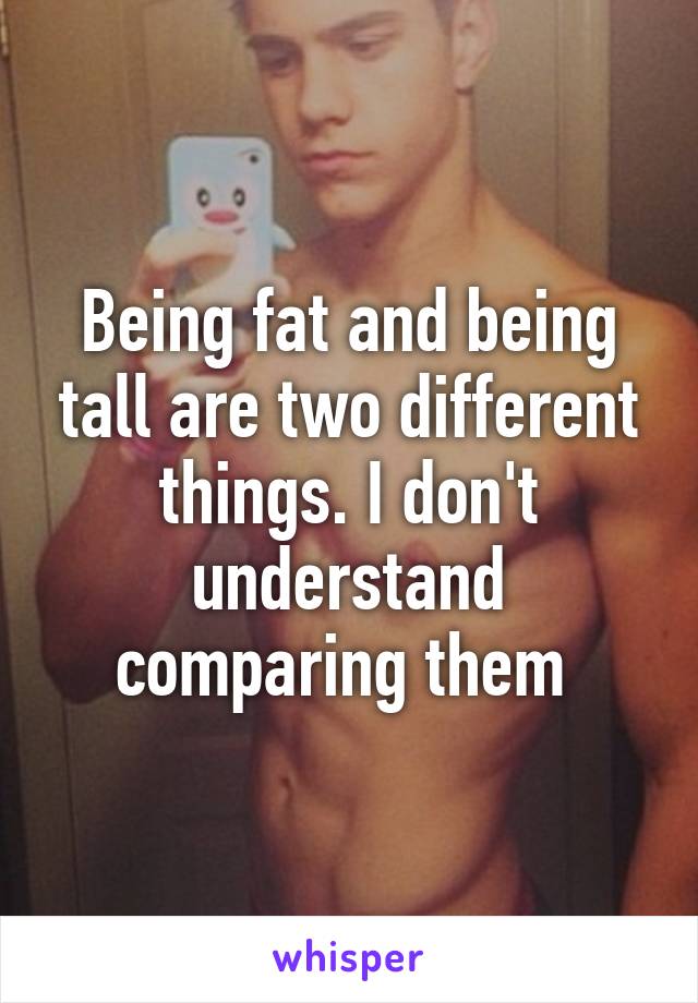 Being fat and being tall are two different things. I don't understand comparing them 