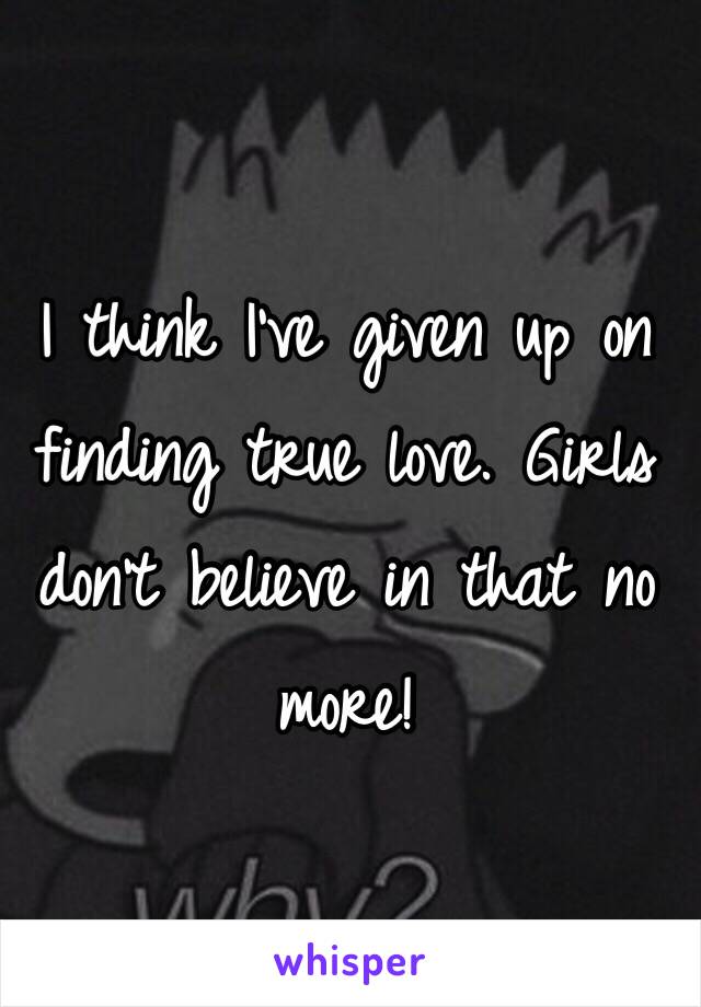 I think I've given up on finding true love. Girls don't believe in that no more!