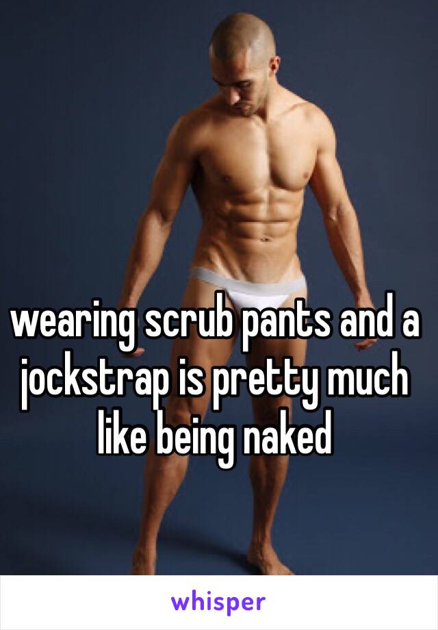 wearing scrub pants and a jockstrap is pretty much like being naked
