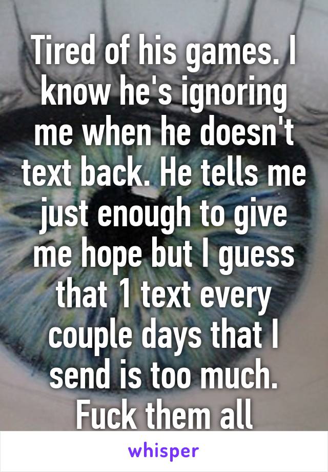 Tired of his games. I know he's ignoring me when he doesn't text back. He tells me just enough to give me hope but I guess that 1 text every couple days that I send is too much. Fuck them all