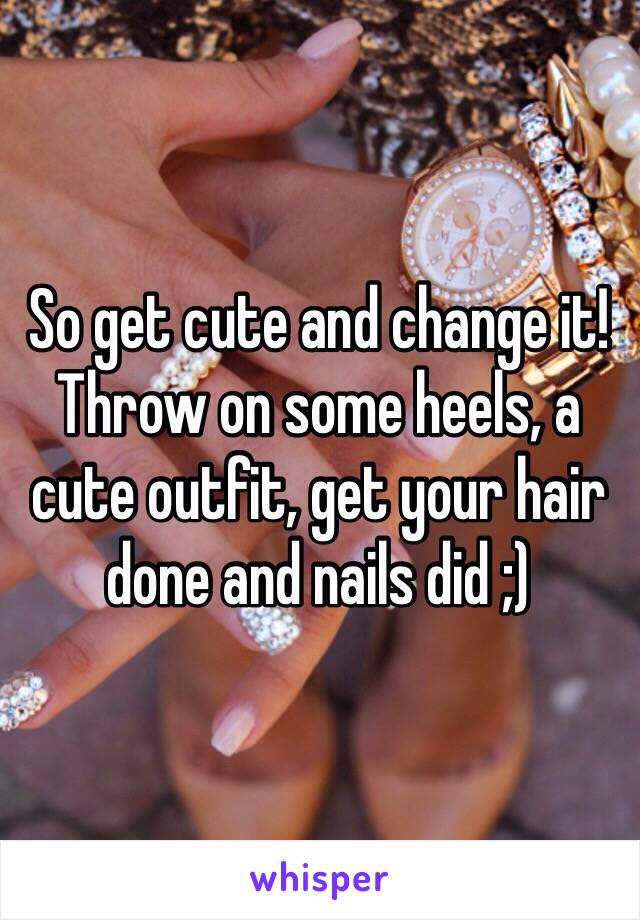 So get cute and change it! Throw on some heels, a cute outfit, get your hair done and nails did ;)