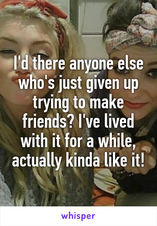 I'd there anyone else who's just given up trying to make friends? I've lived with it for a while, actually kinda like it!