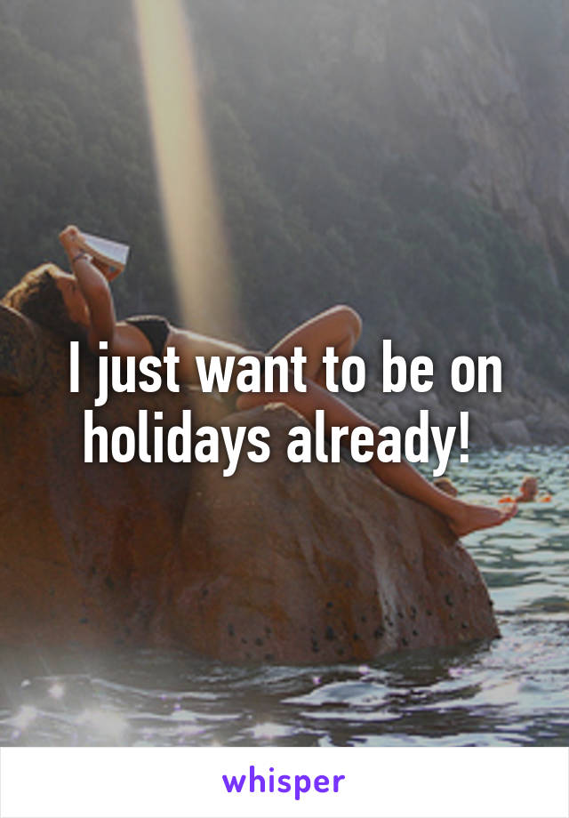 I just want to be on holidays already! 