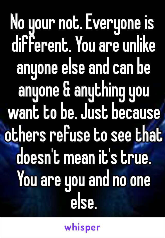 No your not. Everyone is different. You are unlike anyone else and can be anyone & anything you want to be. Just because others refuse to see that doesn't mean it's true. You are you and no one else.