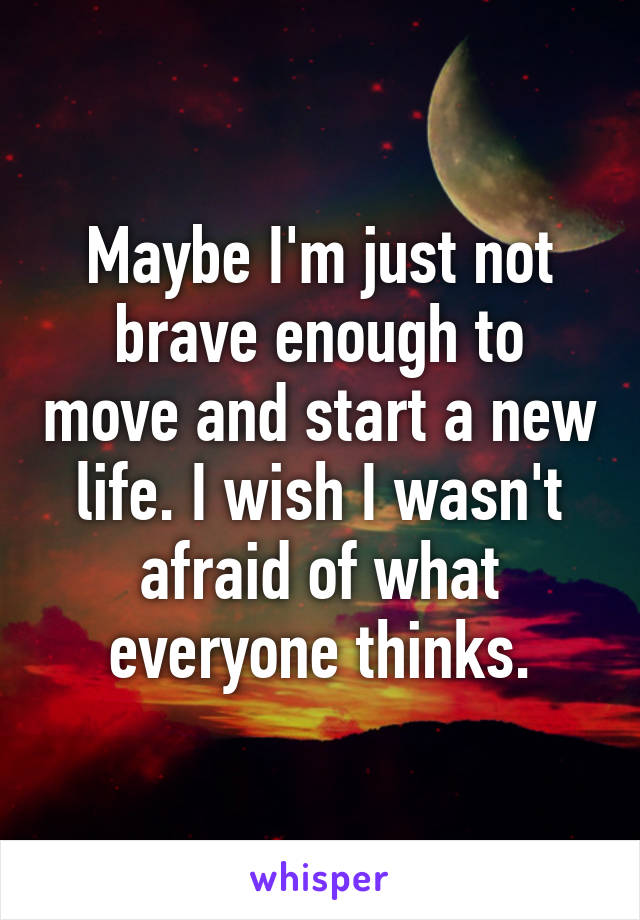 Maybe I'm just not brave enough to move and start a new life. I wish I wasn't afraid of what everyone thinks.
