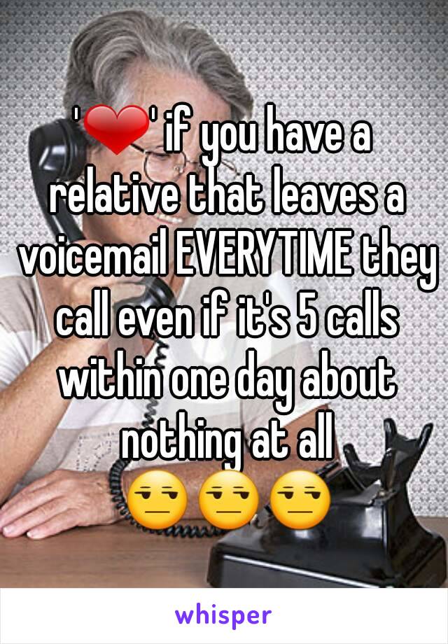 '❤' if you have a relative that leaves a voicemail EVERYTIME they call even if it's 5 calls within one day about nothing at all 😒😒😒