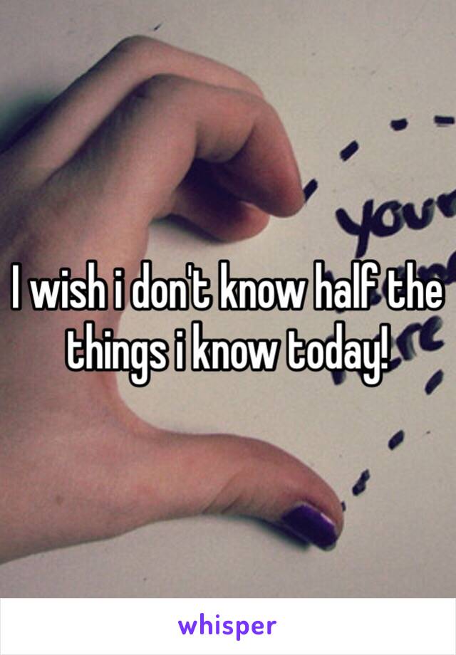 I wish i don't know half the things i know today! 