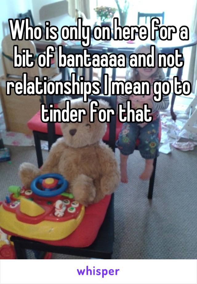 Who is only on here for a bit of bantaaaa and not relationships I mean go to tinder for that 