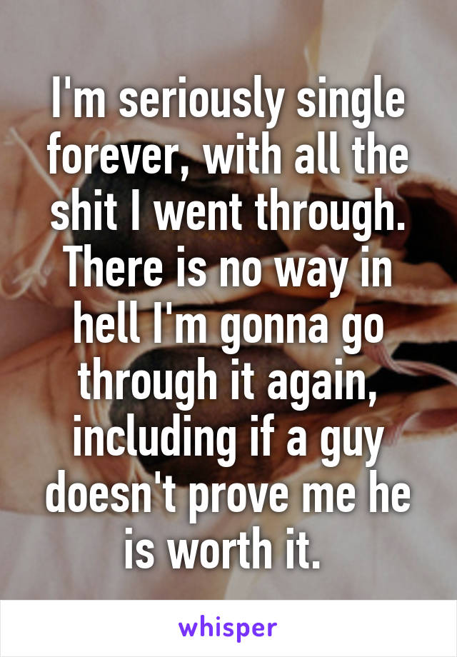 I'm seriously single forever, with all the shit I went through. There is no way in hell I'm gonna go through it again, including if a guy doesn't prove me he is worth it. 