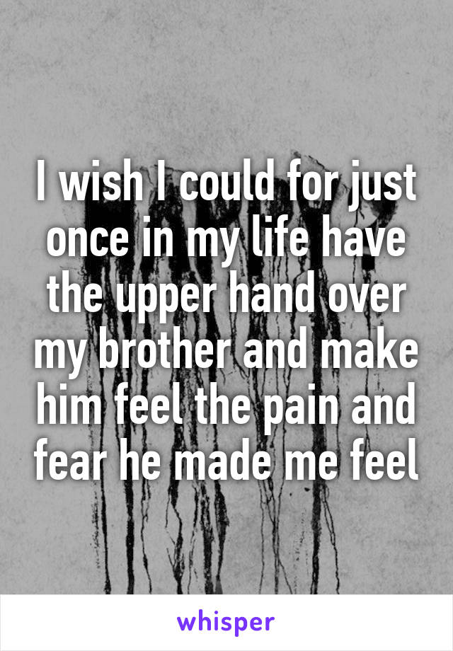I wish I could for just once in my life have the upper hand over my brother and make him feel the pain and fear he made me feel