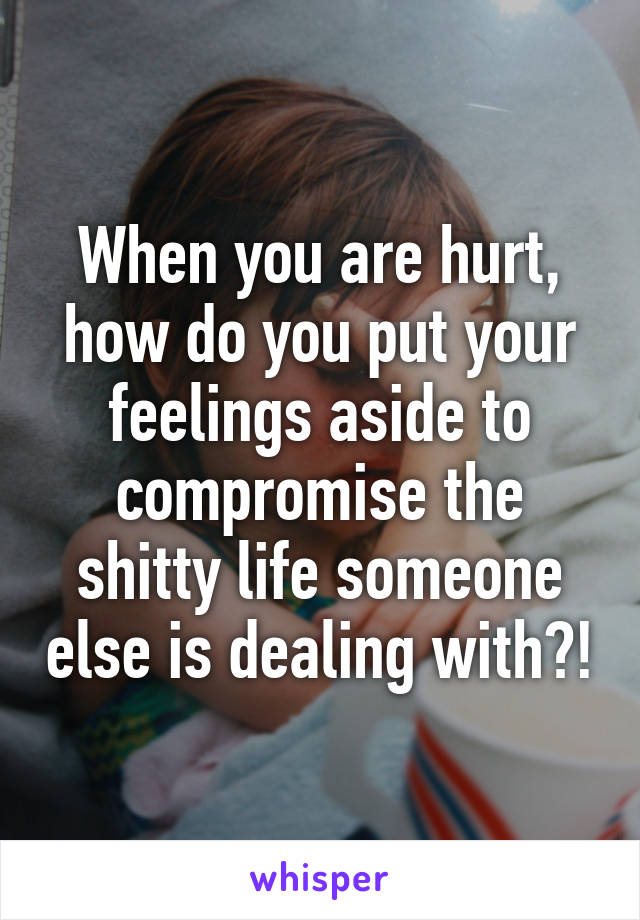 When you are hurt, how do you put your feelings aside to compromise the shitty life someone else is dealing with?!