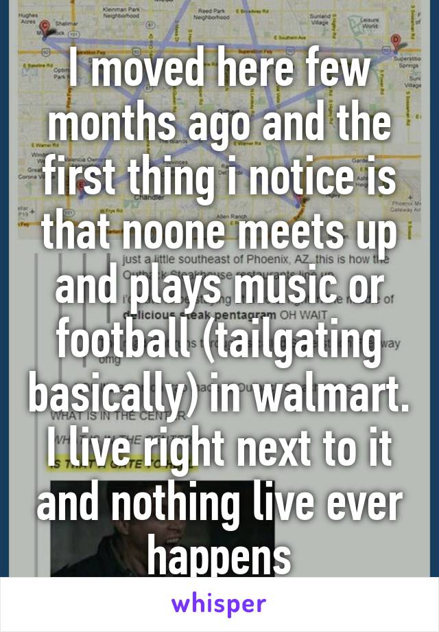 I moved here few months ago and the first thing i notice is that noone meets up and plays music or football (tailgating basically) in walmart. I live right next to it and nothing live ever happens