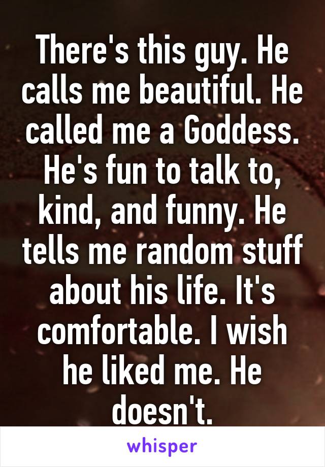 There's this guy. He calls me beautiful. He called me a Goddess. He's fun to talk to, kind, and funny. He tells me random stuff about his life. It's comfortable. I wish he liked me. He doesn't.