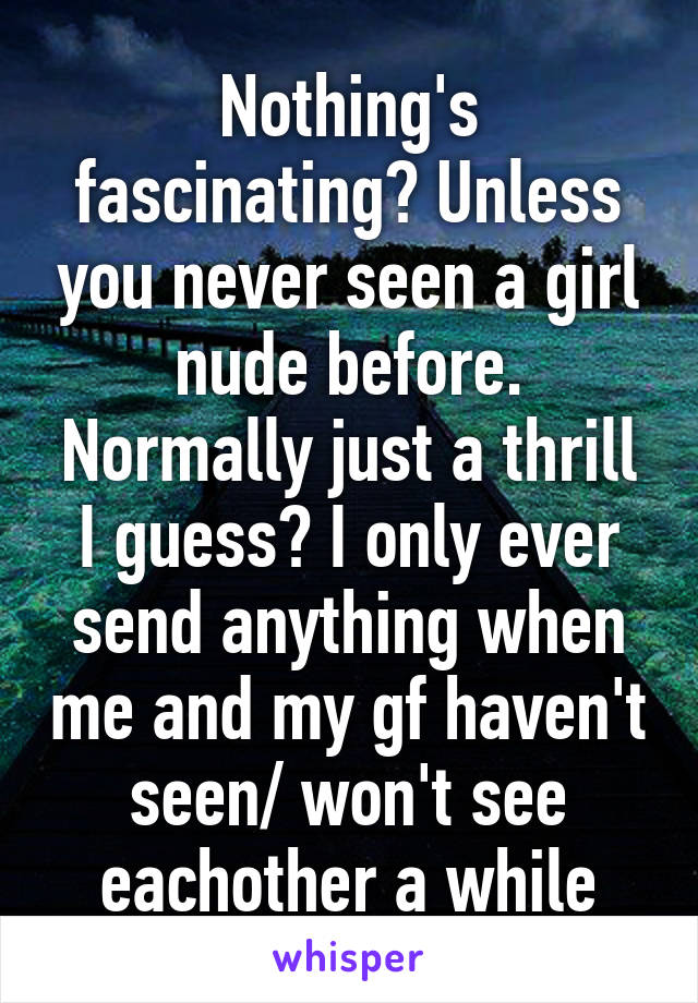 Nothing's fascinating? Unless you never seen a girl nude before. Normally just a thrill I guess? I only ever send anything when me and my gf haven't seen/ won't see eachother a while