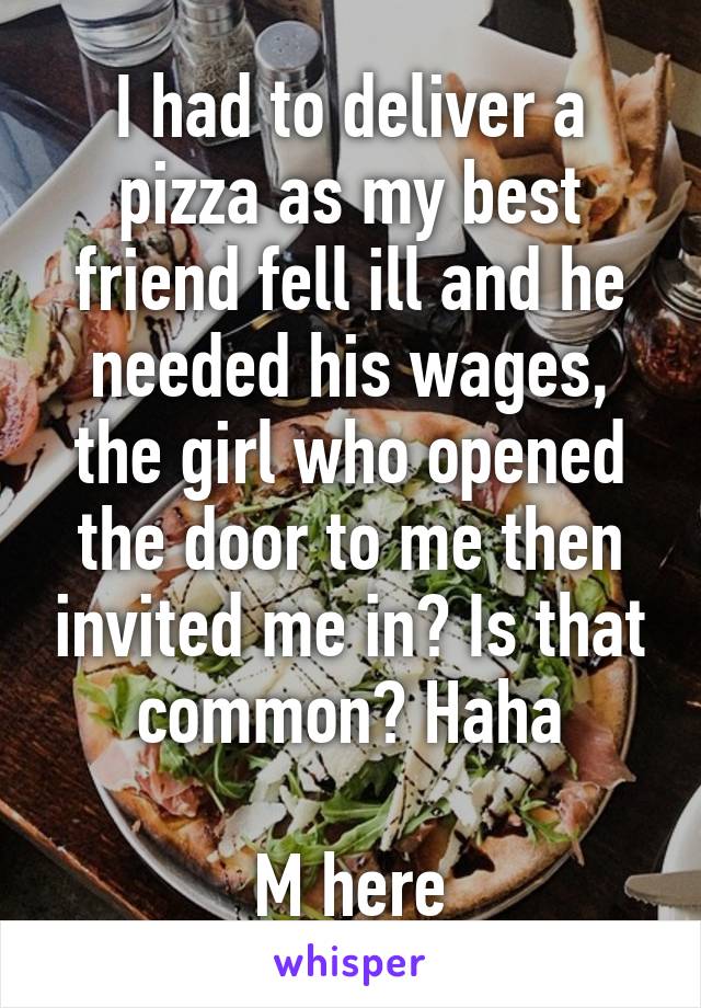 I had to deliver a pizza as my best friend fell ill and he needed his wages, the girl who opened the door to me then invited me in? Is that common? Haha

M here