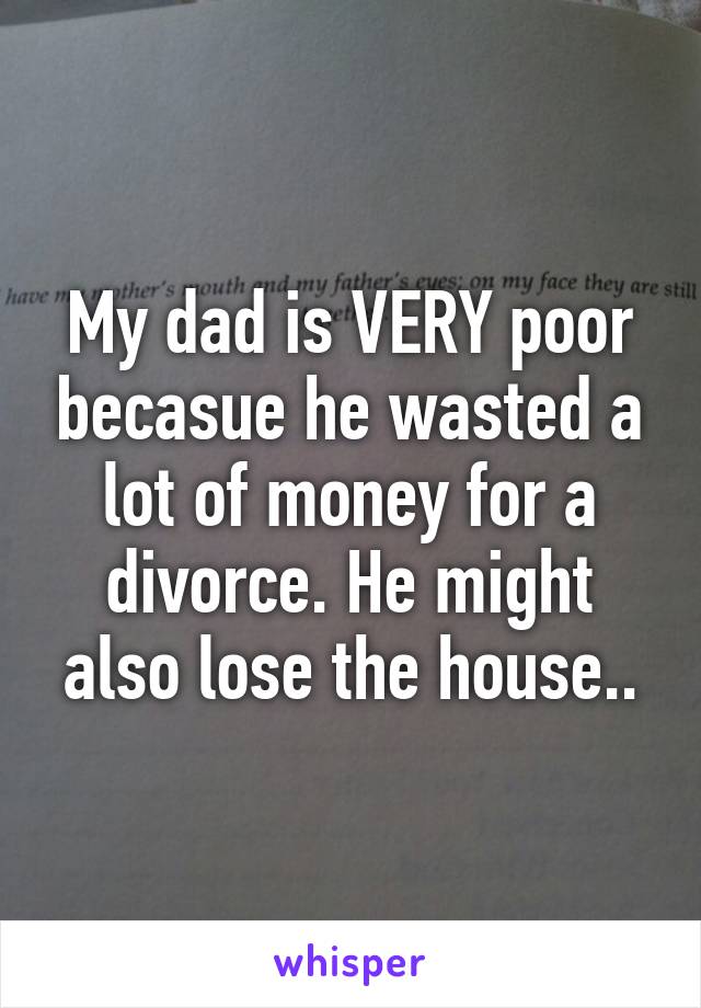 My dad is VERY poor becasue he wasted a lot of money for a divorce. He might also lose the house..