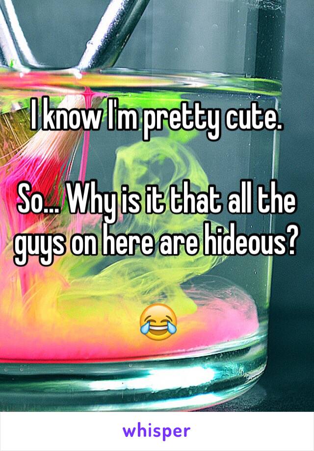 I know I'm pretty cute.

So... Why is it that all the guys on here are hideous? 

😂