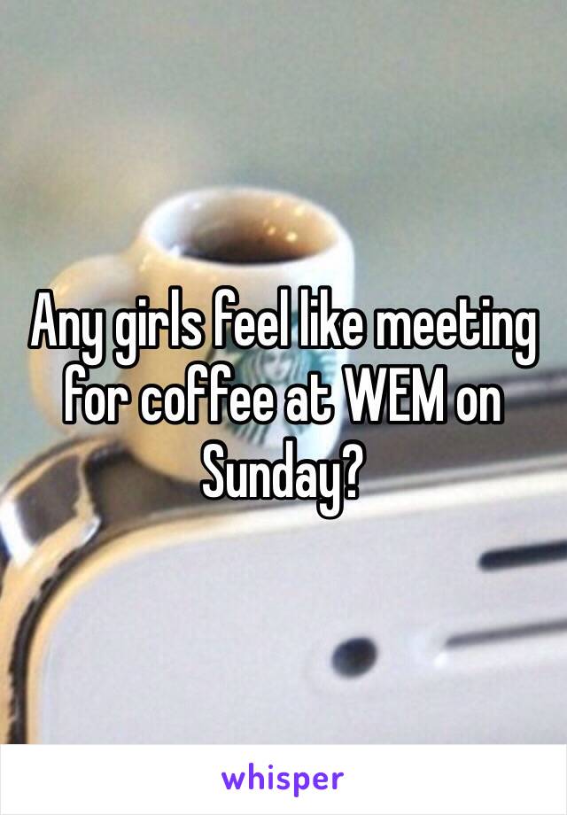 Any girls feel like meeting for coffee at WEM on Sunday?