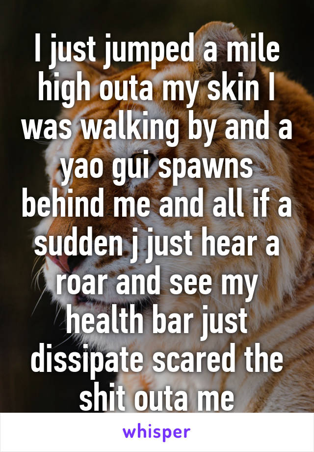 I just jumped a mile high outa my skin I was walking by and a yao gui spawns behind me and all if a sudden j just hear a roar and see my health bar just dissipate scared the shit outa me