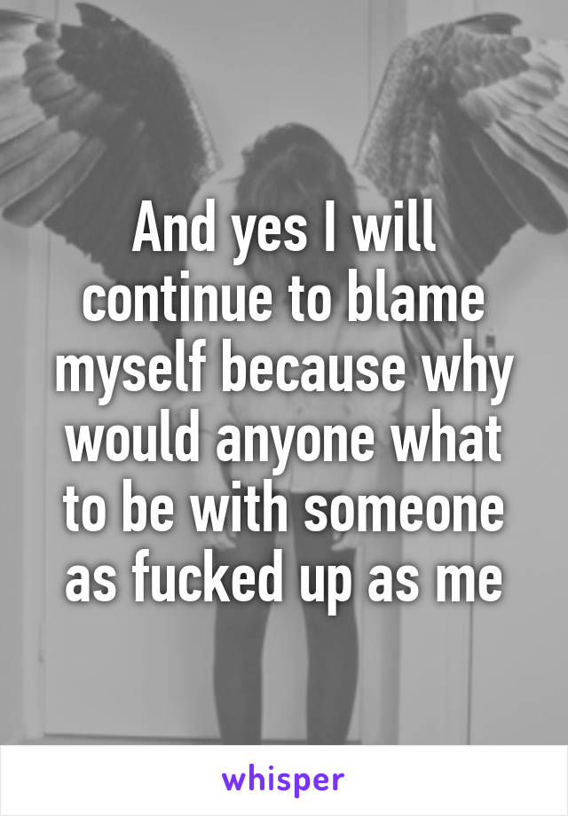 And yes I will continue to blame myself because why would anyone what to be with someone as fucked up as me